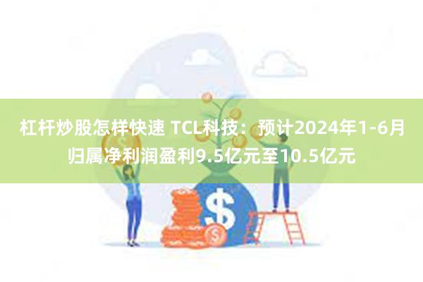 杠杆炒股怎样快速 TCL科技：预计2024年1-6月归属净利润盈利9.5亿元至10.5亿元