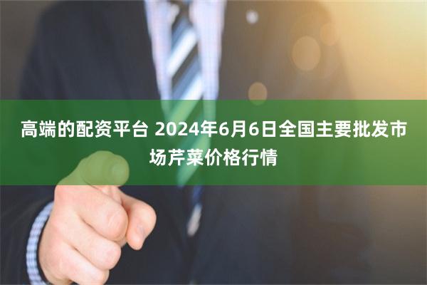 高端的配资平台 2024年6月6日全国主要批发市场芹菜价格行情