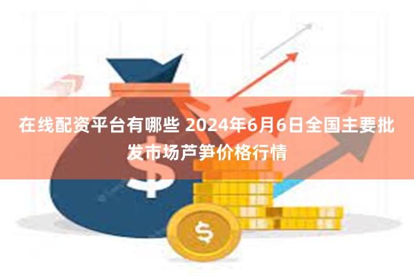 在线配资平台有哪些 2024年6月6日全国主要批发市场芦笋价格行情