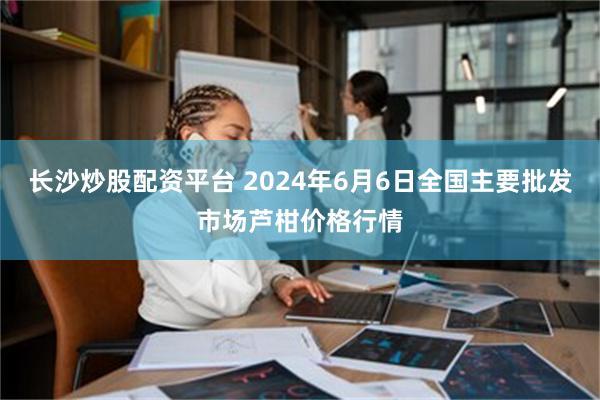 长沙炒股配资平台 2024年6月6日全国主要批发市场芦柑价格行情