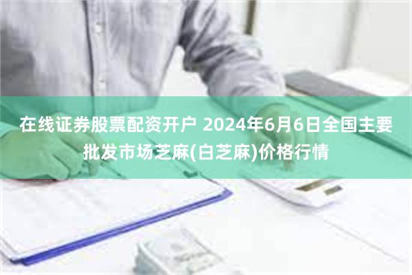 在线证券股票配资开户 2024年6月6日全国主要批发市场芝麻(白芝麻)价格行情