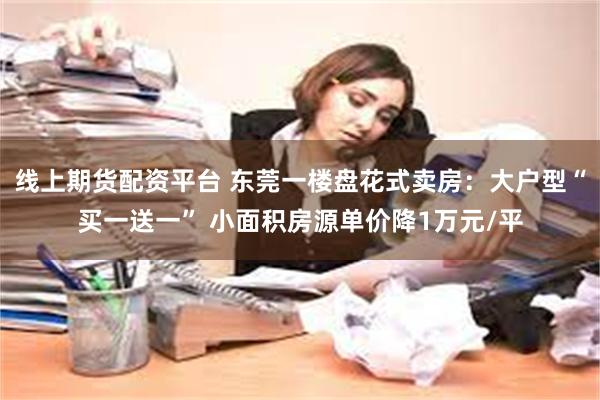 线上期货配资平台 东莞一楼盘花式卖房：大户型“买一送一” 小面积房源单价降1万元/平