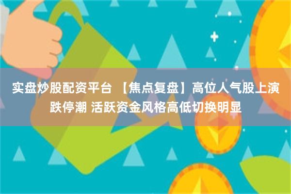 实盘炒股配资平台 【焦点复盘】高位人气股上演跌停潮 活跃资金风格高低切换明显