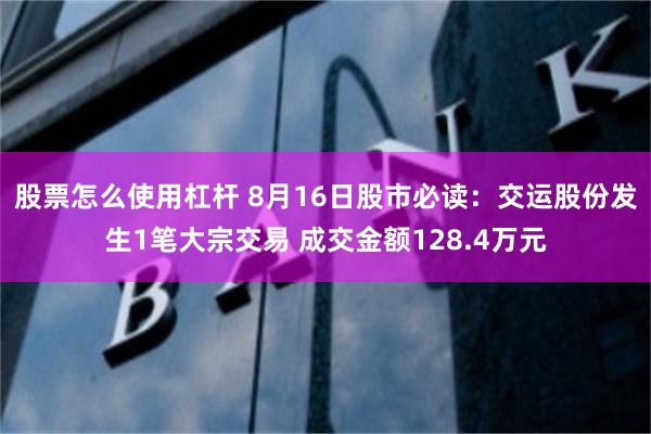 股票怎么使用杠杆 8月16日股市必读：交运股份发生1笔大宗交易 成交金额128.4万元