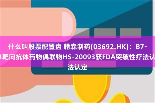 什么叫股票配置盘 翰森制药(03692.HK)：B7-H3靶向抗体药物偶联物HS-20093获FDA突破性疗法认定