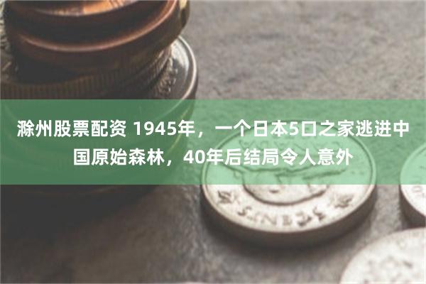 滁州股票配资 1945年，一个日本5口之家逃进中国原始森林，40年后结局令人意外