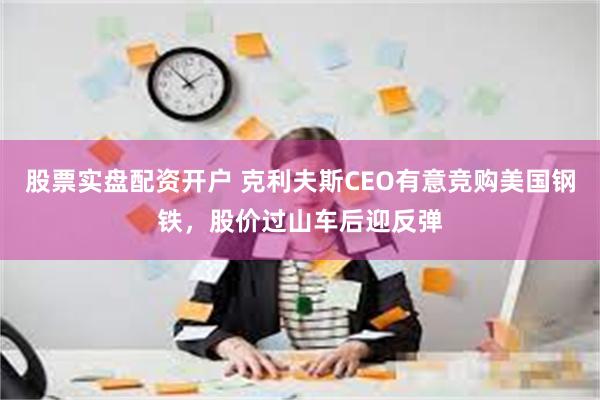 股票实盘配资开户 克利夫斯CEO有意竞购美国钢铁，股价过山车后迎反弹