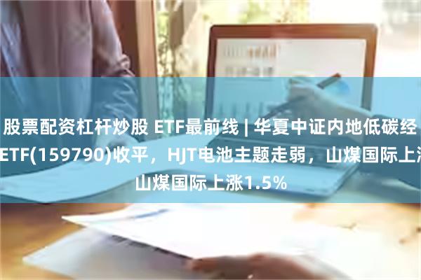 股票配资杠杆炒股 ETF最前线 | 华夏中证内地低碳经济主题ETF(159790)收平，HJT电池主题走弱，山煤国际上涨1.5%