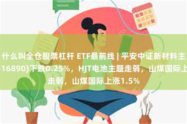 什么叫全仓股票杠杆 ETF最前线 | 平安中证新材料主题ETF(516890)下跌0.25%，HJT电池主题走弱，山煤国际上涨1.5%