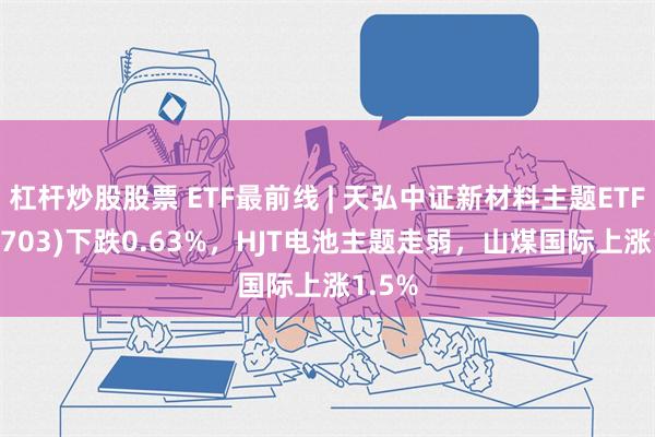 杠杆炒股股票 ETF最前线 | 天弘中证新材料主题ETF(159703)下跌0.63%，HJT电池主题走弱，山煤国际上涨1.5%