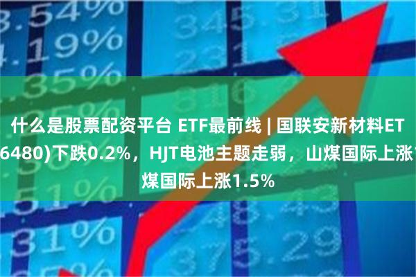 什么是股票配资平台 ETF最前线 | 国联安新材料ETF(516480)下跌0.2%，HJT电池主题走弱，山煤国际上涨1.5%