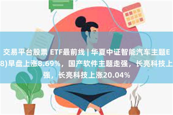 交易平台股票 ETF最前线 | 华夏中证智能汽车主题ETF(159888)早盘上涨8.69%，国产软件主题走强，长亮科技上涨20.04%