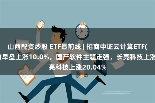 山西配资炒股 ETF最前线 | 招商中证云计算ETF(159890)早盘上涨10.0%，国产软件主题走强，长亮科技上涨20.04%