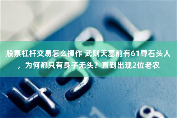 股票杠杆交易怎么操作 武则天墓前有61尊石头人，为何都只有身子无头？直到出现2位老农