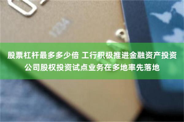 股票杠杆最多多少倍 工行积极推进金融资产投资公司股权投资试点业务在多地率先落地