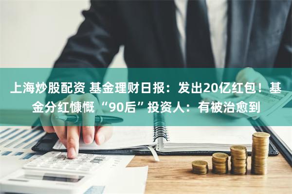 上海炒股配资 基金理财日报：发出20亿红包！基金分红慷慨 “90后”投资人：有被治愈到