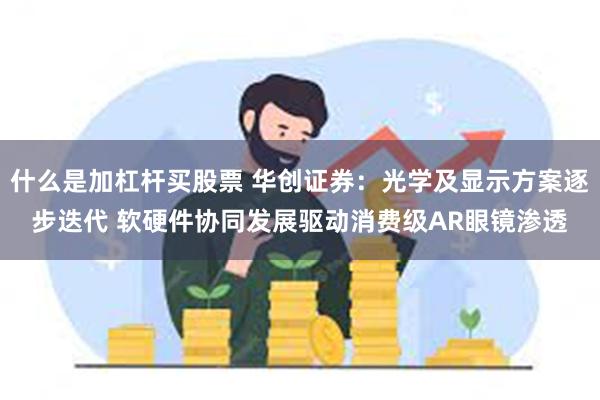 什么是加杠杆买股票 华创证券：光学及显示方案逐步迭代 软硬件协同发展驱动消费级AR眼镜渗透