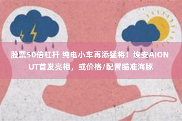 股票50倍杠杆 纯电小车再添猛将！埃安AION UT首发亮相，或价格/配置瞄准海豚