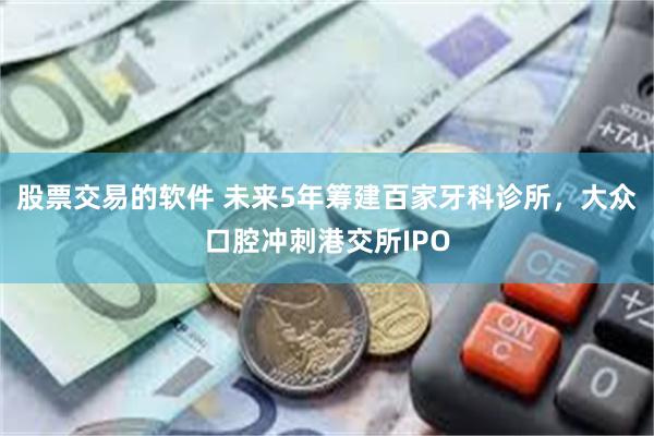 股票交易的软件 未来5年筹建百家牙科诊所，大众口腔冲刺港交所IPO