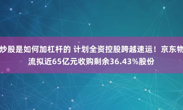 炒股是如何加杠杆的 计划全资控股跨越速运！京东物流拟近65亿元收购剩余36.43%股份