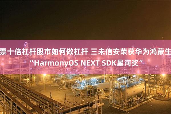 股票十倍杠杆股市如何做杠杆 三未信安荣获华为鸿蒙生态“HarmonyOS NEXT SDK星河奖”