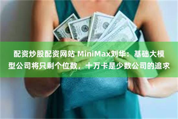 配资炒股配资网站 MiniMax刘华：基础大模型公司将只剩个位数，十万卡是少数公司的追求