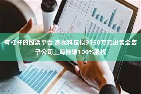 有杠杆的股票平台 泰豪科技拟9150万元出售全资子公司上海博辕100%股权