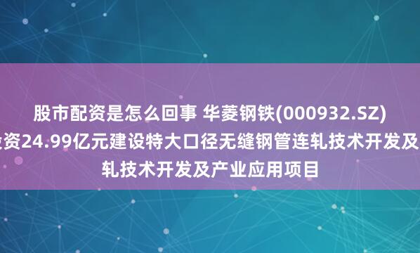 股市配资是怎么回事 华菱钢铁(000932.SZ)：子公司拟投资24.99亿元建设特大口径无缝钢管连轧技术开发及产业应用项目