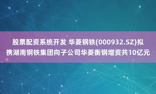 股票配资系统开发 华菱钢铁(000932.SZ)拟携湖南钢铁集团向子公司华菱衡钢增资共10亿元