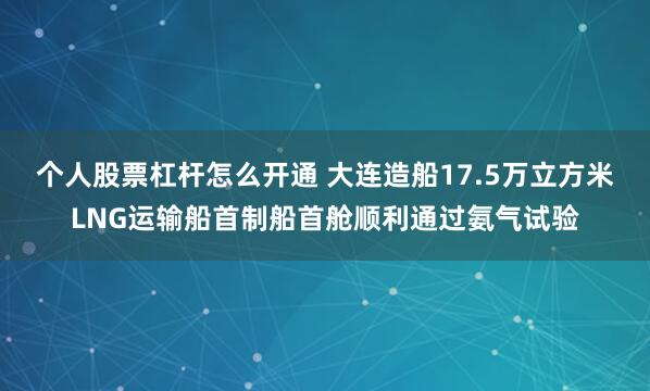 个人股票杠杆怎么开通 大连造船17.5万立方米LNG运输船首制船首舱顺利通过氨气试验