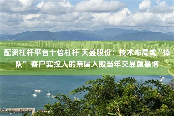 配资杠杆平台十倍杠杆 天盛股份：技术布局或“掉队” 客户实控人的亲属入股当年交易额暴增