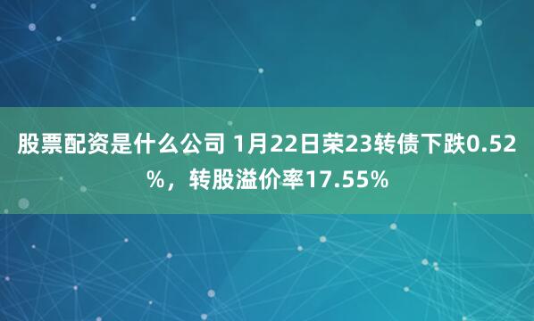 股票配资是什么公司 1月22日荣23转债下跌0.52%，转股溢价率17.55%