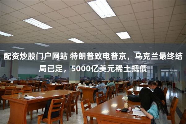 配资炒股门户网站 特朗普致电普京，乌克兰最终结局已定，5000亿美元稀土抵债