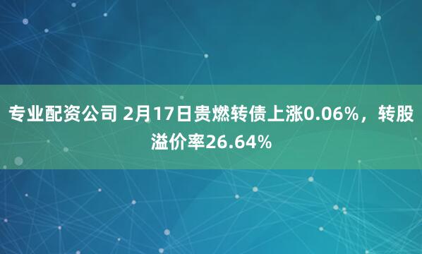 专业配资公司 2月17日贵燃转债上涨0.06%，转股溢价率26.64%