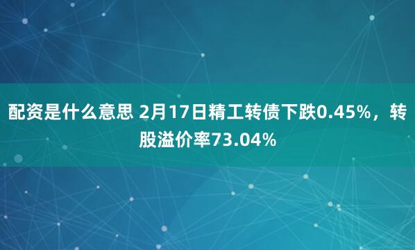 配资是什么意思 2月17日精工转债下跌0.45%，转股溢价率73.04%