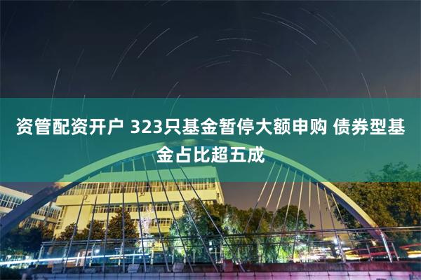 资管配资开户 323只基金暂停大额申购 债券型基金占比超五成