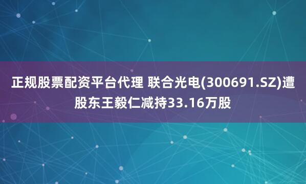 正规股票配资平台代理 联合光电(300691.SZ)遭股东王毅仁减持33.16万股