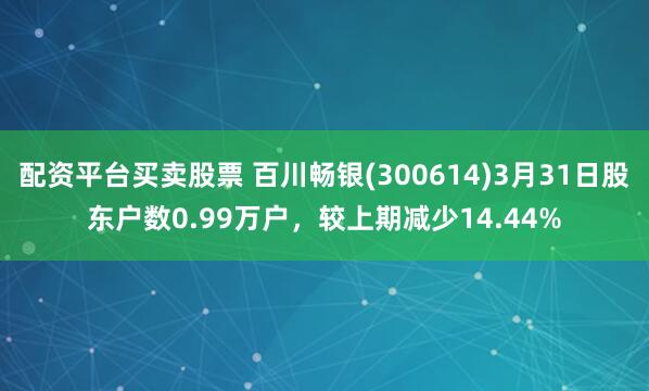 配资平台买卖股票 百川畅银(300614)3月31日股东户数0.99万户，较上期减少14.44%